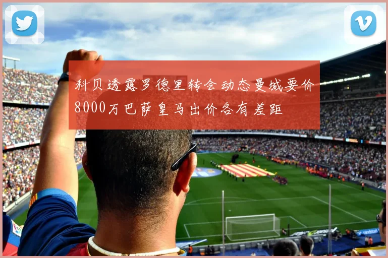 科贝透露罗德里转会动态曼城要价8000万巴萨皇马出价各有差距