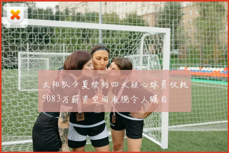 太阳队今夏续约四大核心球员仅耗5083万薪资空间表现令人瞩目