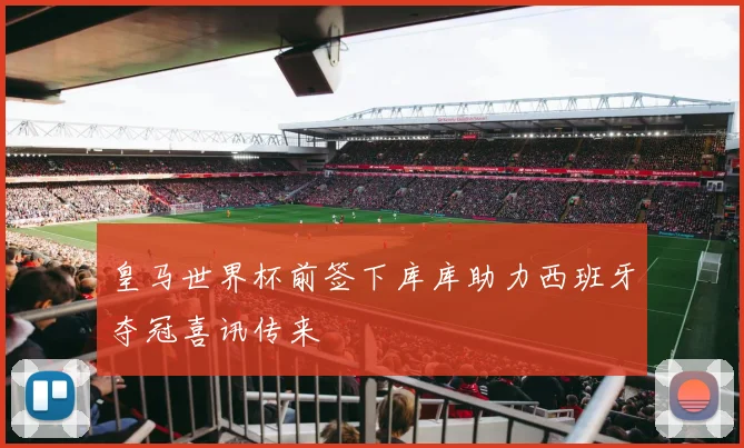 皇马世界杯前签下库库助力西班牙夺冠喜讯传来