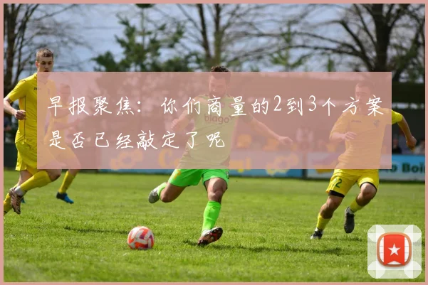 早报聚焦：你们商量的2到3个方案是否已经敲定了呢