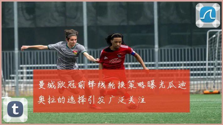 曼城欧冠前锋线轮换策略曝光瓜迪奥拉的选择引发广泛关注